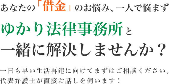 あなたの「借金」のお悩み、一人で悩まずゆかり法律事務所と一緒に解決しませんか？ 一日も早い生活再建に向けてまずはご相談ください。代表弁護士が直接お話しを伺います！