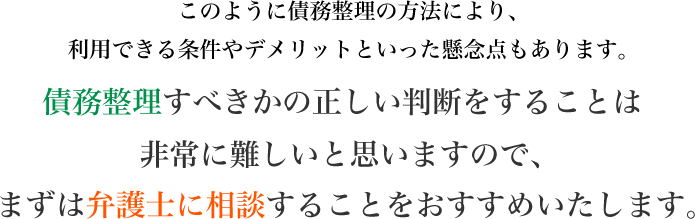 債務整理すべきかの正しい判断をすることは非常に難しいと思いますので、まずは弁護士に相談することをおすすめいたします。